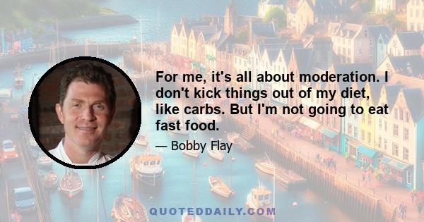 For me, it's all about moderation. I don't kick things out of my diet, like carbs. But I'm not going to eat fast food.