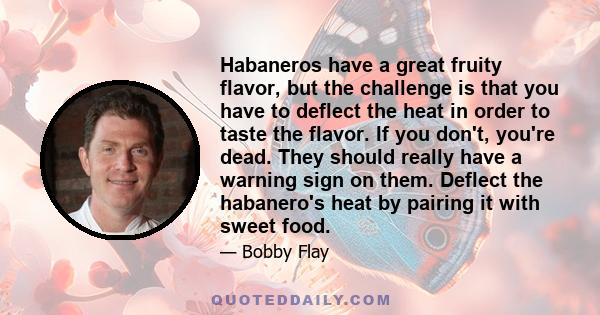 Habaneros have a great fruity flavor, but the challenge is that you have to deflect the heat in order to taste the flavor. If you don't, you're dead. They should really have a warning sign on them. Deflect the