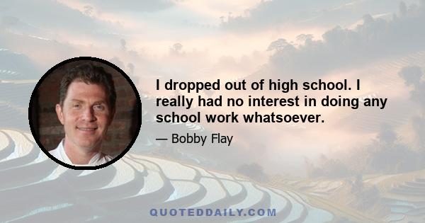 I dropped out of high school. I really had no interest in doing any school work whatsoever.