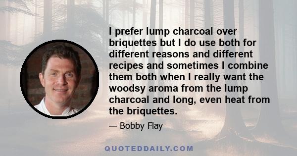 I prefer lump charcoal over briquettes but I do use both for different reasons and different recipes and sometimes I combine them both when I really want the woodsy aroma from the lump charcoal and long, even heat from