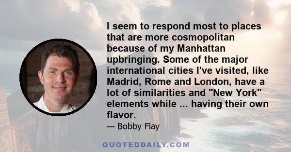 I seem to respond most to places that are more cosmopolitan because of my Manhattan upbringing. Some of the major international cities I've visited, like Madrid, Rome and London, have a lot of similarities and New York