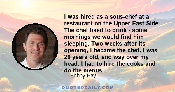 I was hired as a sous-chef at a restaurant on the Upper East Side. The chef liked to drink - some mornings we would find him sleeping. Two weeks after its opening, I became the chef. I was 20 years old, and way over my