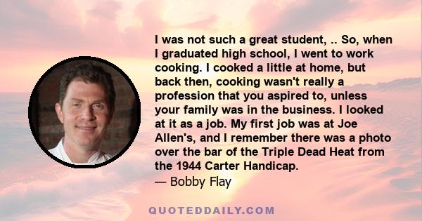 I was not such a great student, .. So, when I graduated high school, I went to work cooking. I cooked a little at home, but back then, cooking wasn't really a profession that you aspired to, unless your family was in