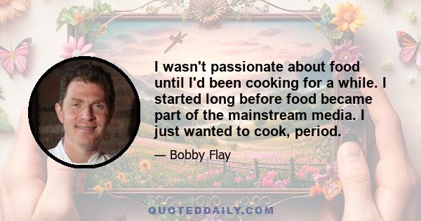 I wasn't passionate about food until I'd been cooking for a while. I started long before food became part of the mainstream media. I just wanted to cook, period.