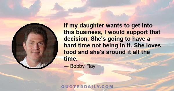 If my daughter wants to get into this business, I would support that decision. She's going to have a hard time not being in it. She loves food and she's around it all the time.