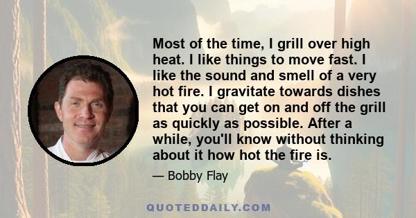 Most of the time, I grill over high heat. I like things to move fast. I like the sound and smell of a very hot fire. I gravitate towards dishes that you can get on and off the grill as quickly as possible. After a