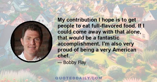 My contribution I hope is to get people to eat full-flavored food. If I could come away with that alone, that would be a fantastic accomplishment. I'm also very proud of being a very American chef.