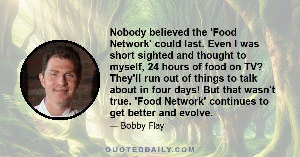 Nobody believed the 'Food Network' could last. Even I was short sighted and thought to myself, 24 hours of food on TV? They'll run out of things to talk about in four days! But that wasn't true. 'Food Network' continues 