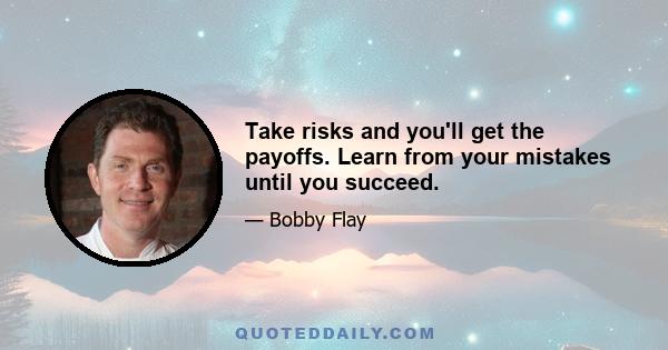 Take risks and you'll get the payoffs. Learn from your mistakes until you succeed.