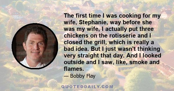 The first time I was cooking for my wife, Stephanie, way before she was my wife, I actually put three chickens on the rotisserie and I closed the grill, which is really a bad idea. But I just wasn't thinking very