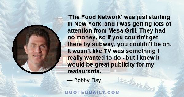 'The Food Network' was just starting in New York, and I was getting lots of attention from Mesa Grill. They had no money, so if you couldn't get there by subway, you couldn't be on. It wasn't like TV was something I