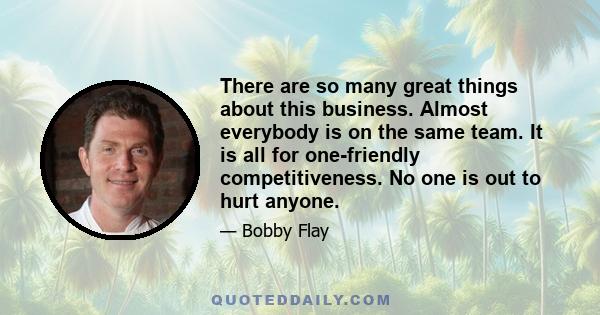 There are so many great things about this business. Almost everybody is on the same team. It is all for one-friendly competitiveness. No one is out to hurt anyone.