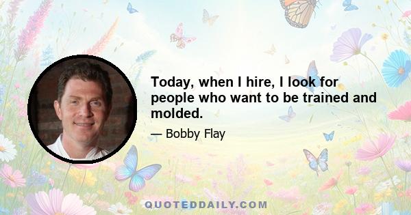 Today, when I hire, I look for people who want to be trained and molded.