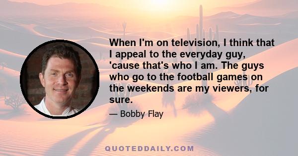 When I'm on television, I think that I appeal to the everyday guy, 'cause that's who I am. The guys who go to the football games on the weekends are my viewers, for sure.