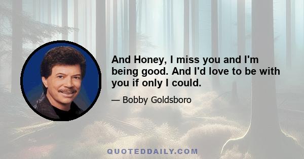 And Honey, I miss you and I'm being good. And I'd love to be with you if only I could.