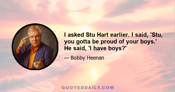 I asked Stu Hart earlier. I said, 'Stu, you gotta be proud of your boys.' He said, 'I have boys?'