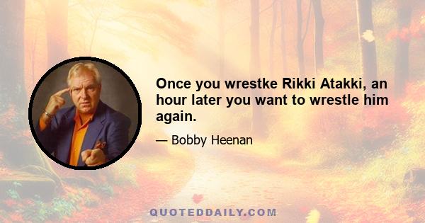 Once you wrestke Rikki Atakki, an hour later you want to wrestle him again.