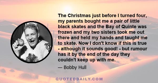 The Christmas just before I turned four, my parents bought me a pair of little black skates and the Bay of Quinte was frozen and my two sisters took me out there and held my hands and taught me to skate. Now I don't