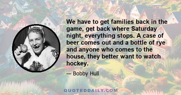 We have to get families back in the game, get back where Saturday night, everything stops. A case of beer comes out and a bottle of rye and anyone who comes to the house, they better want to watch hockey.