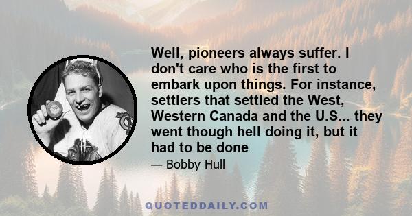 Well, pioneers always suffer. I don't care who is the first to embark upon things. For instance, settlers that settled the West, Western Canada and the U.S... they went though hell doing it, but it had to be done