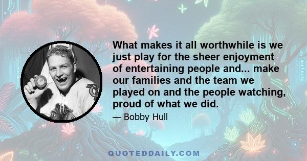 What makes it all worthwhile is we just play for the sheer enjoyment of entertaining people and... make our families and the team we played on and the people watching, proud of what we did.