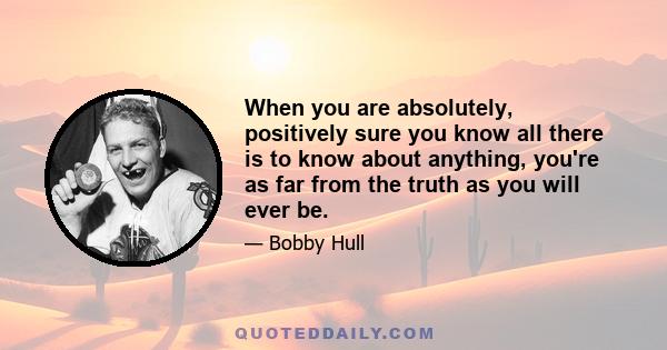 When you are absolutely, positively sure you know all there is to know about anything, you're as far from the truth as you will ever be.