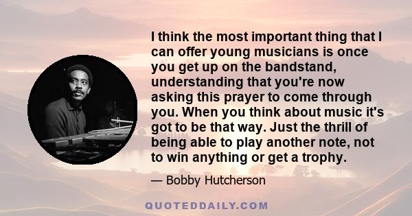 I think the most important thing that I can offer young musicians is once you get up on the bandstand, understanding that you're now asking this prayer to come through you. When you think about music it's got to be that 