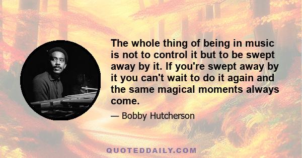 The whole thing of being in music is not to control it but to be swept away by it. If you're swept away by it you can't wait to do it again and the same magical moments always come.