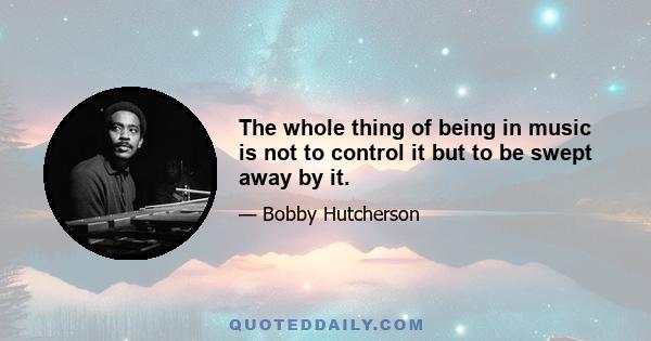 The whole thing of being in music is not to control it but to be swept away by it.