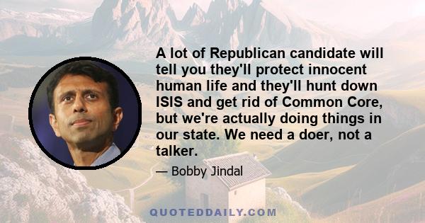 A lot of Republican candidate will tell you they'll protect innocent human life and they'll hunt down ISIS and get rid of Common Core, but we're actually doing things in our state. We need a doer, not a talker.