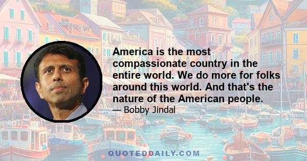 America is the most compassionate country in the entire world. We do more for folks around this world. And that's the nature of the American people.