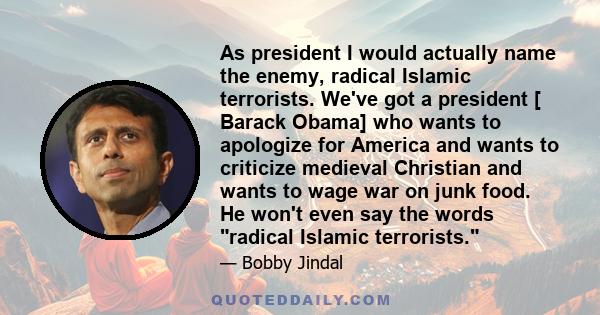 As president I would actually name the enemy, radical Islamic terrorists. We've got a president [ Barack Obama] who wants to apologize for America and wants to criticize medieval Christian and wants to wage war on junk