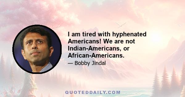 I am tired with hyphenated Americans! We are not Indian-Americans, or African-Americans.