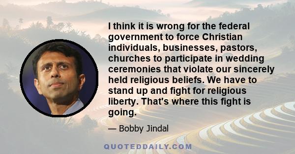 I think it is wrong for the federal government to force Christian individuals, businesses, pastors, churches to participate in wedding ceremonies that violate our sincerely held religious beliefs. We have to stand up