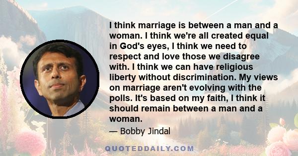 I think marriage is between a man and a woman. I think we're all created equal in God's eyes, I think we need to respect and love those we disagree with. I think we can have religious liberty without discrimination. My