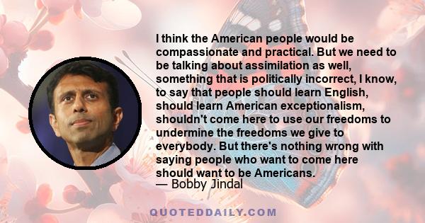 I think the American people would be compassionate and practical. But we need to be talking about assimilation as well, something that is politically incorrect, I know, to say that people should learn English, should