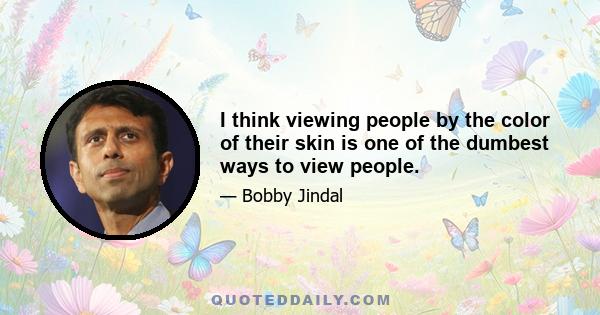 I think viewing people by the color of their skin is one of the dumbest ways to view people.