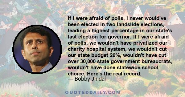 If I were afraid of polls, I never would've been elected in two landslide elections, leading a highest percentage in our state's last election for governor. If I were afraid of polls, we wouldn't have privatized our