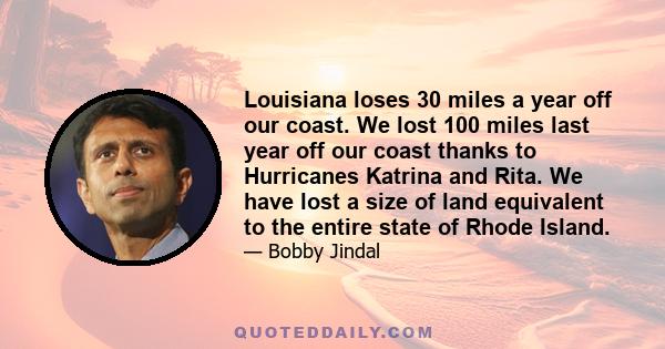 Louisiana loses 30 miles a year off our coast. We lost 100 miles last year off our coast thanks to Hurricanes Katrina and Rita. We have lost a size of land equivalent to the entire state of Rhode Island.