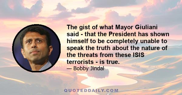 The gist of what Mayor Giuliani said - that the President has shown himself to be completely unable to speak the truth about the nature of the threats from these ISIS terrorists - is true.