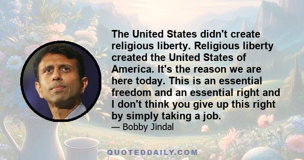 The United States didn't create religious liberty. Religious liberty created the United States of America. It's the reason we are here today. This is an essential freedom and an essential right and I don't think you