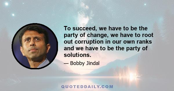 To succeed, we have to be the party of change, we have to root out corruption in our own ranks and we have to be the party of solutions.