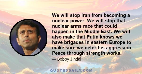 We will stop Iran from becoming a nuclear power. We will stop that nuclear arms race that could happen in the Middle East. We will also make that Putin knows we have brigades in eastern Europe to make sure we deter his