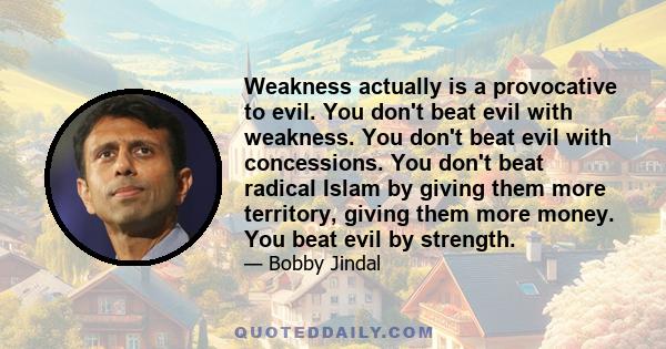 Weakness actually is a provocative to evil. You don't beat evil with weakness. You don't beat evil with concessions. You don't beat radical Islam by giving them more territory, giving them more money. You beat evil by