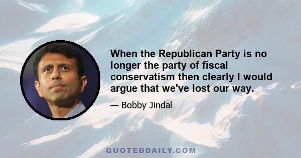 When the Republican Party is no longer the party of fiscal conservatism then clearly I would argue that we've lost our way.