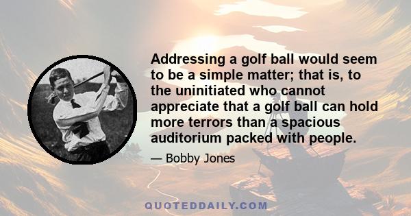 Addressing a golf ball would seem to be a simple matter; that is, to the uninitiated who cannot appreciate that a golf ball can hold more terrors than a spacious auditorium packed with people.