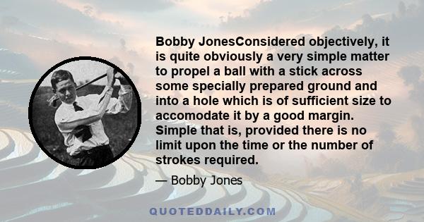 Bobby JonesConsidered objectively, it is quite obviously a very simple matter to propel a ball with a stick across some specially prepared ground and into a hole which is of sufficient size to accomodate it by a good