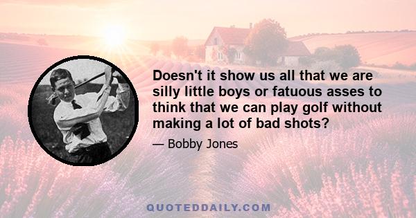 Doesn't it show us all that we are silly little boys or fatuous asses to think that we can play golf without making a lot of bad shots?