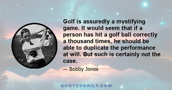 Golf is assuredly a mystifying game. It would seem that if a person has hit a golf ball correctly a thousand times, he should be able to duplicate the performance at will. But such is certainly not the case.