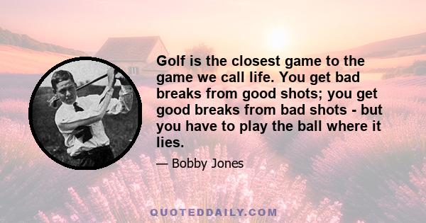 Golf is the closest game to the game we call life. You get bad breaks from good shots; you get good breaks from bad shots - but you have to play the ball where it lies.